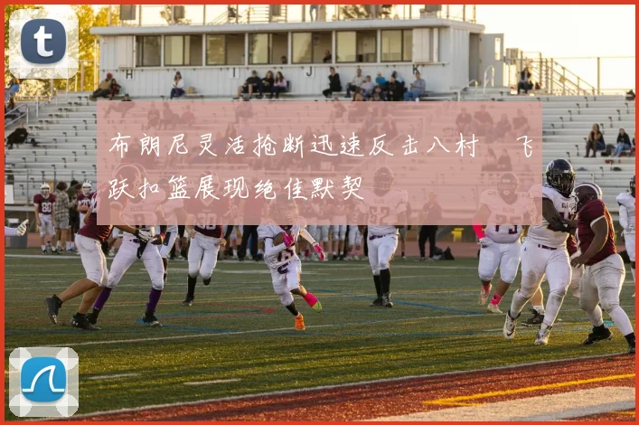 布朗尼灵活抢断迅速反击八村塁飞跃扣篮展现绝佳默契