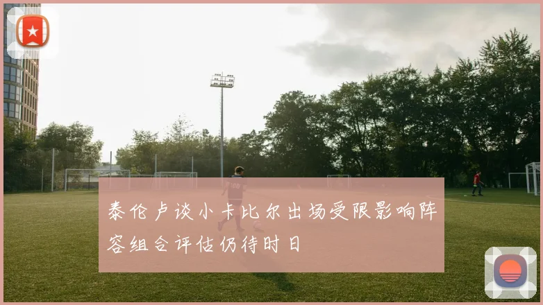 泰伦卢谈小卡比尔出场受限影响阵容组合评估仍待时日