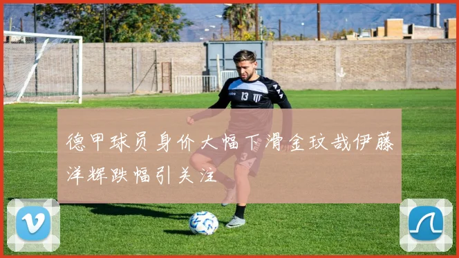 德甲球员身价大幅下滑金玟哉伊藤洋辉跌幅引关注
