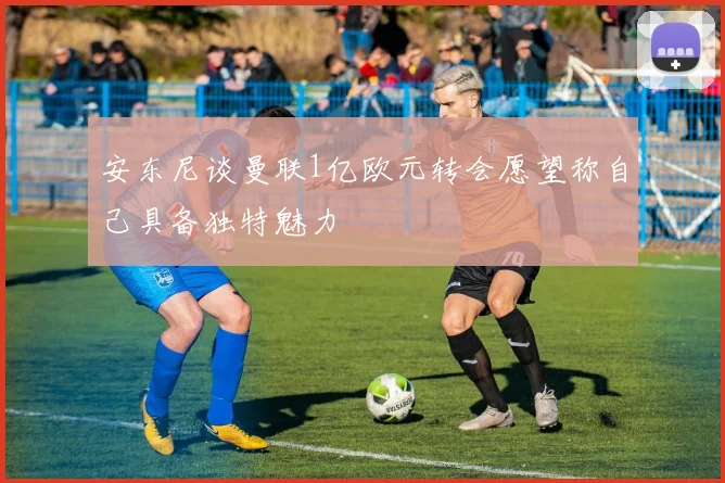 安东尼谈曼联1亿欧元转会愿望称自己具备独特魅力