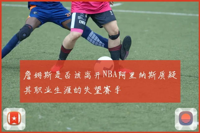 詹姆斯是否该离开NBA阿里纳斯质疑其职业生涯的失望赛季