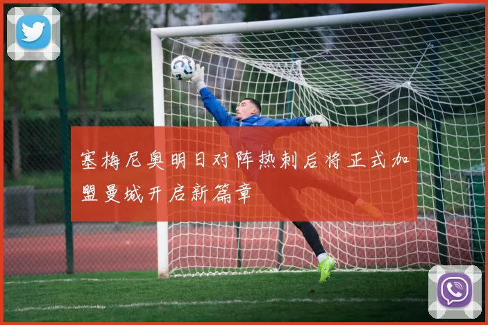 塞梅尼奥明日对阵热刺后将正式加盟曼城开启新篇章