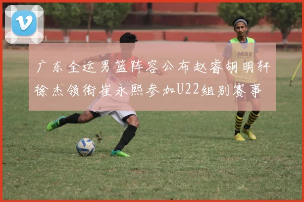 广东全运男篮阵容公布赵睿胡明轩徐杰领衔崔永熙参加U22组别赛事