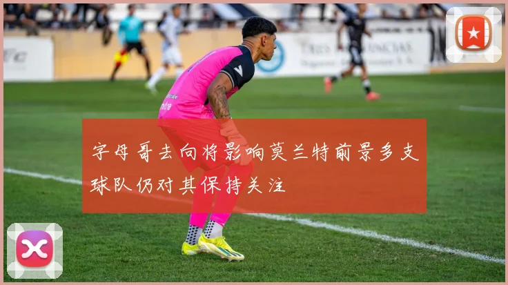 字母哥去向将影响莫兰特前景多支球队仍对其保持关注
