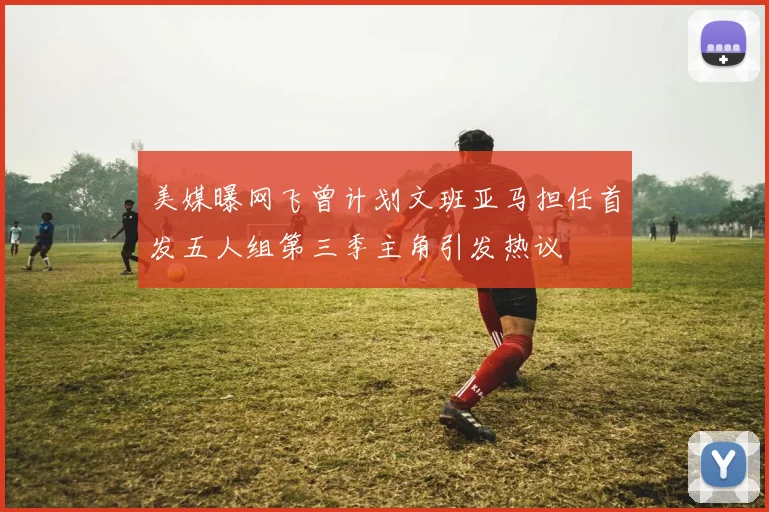 美媒曝网飞曾计划文班亚马担任首发五人组第三季主角引发热议