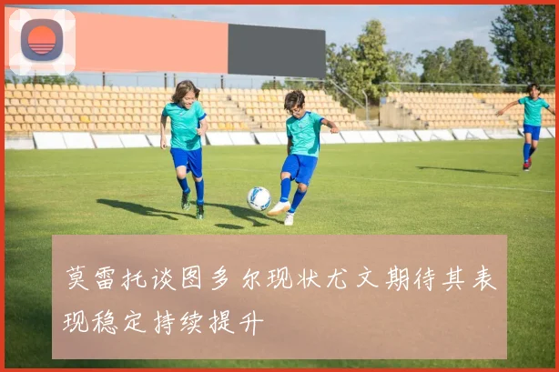 莫雷托谈图多尔现状尤文期待其表现稳定持续提升