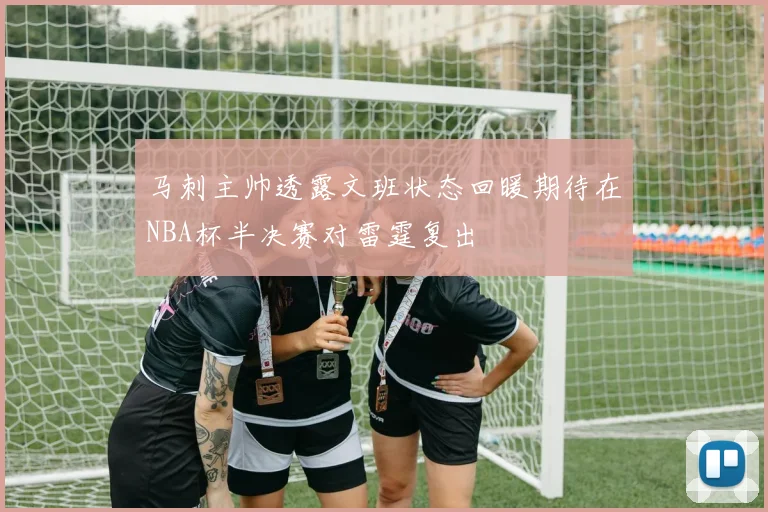 马刺主帅透露文班状态回暖期待在NBA杯半决赛对雷霆复出