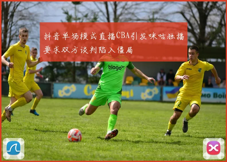 抖音单场模式直播CBA引发咪咕独播要求双方谈判陷入僵局