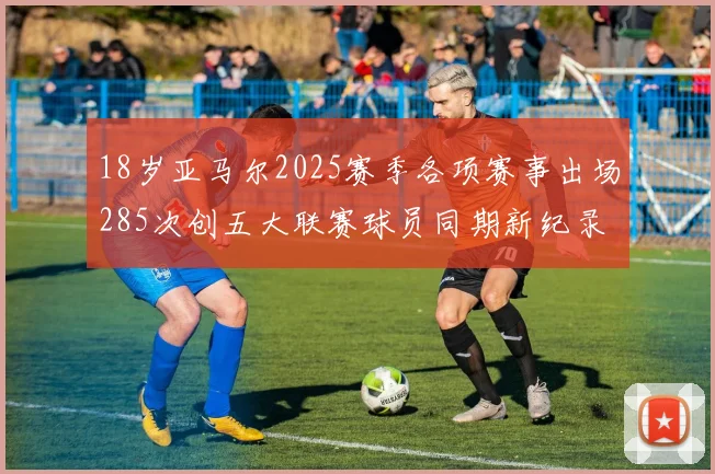18岁亚马尔2025赛季各项赛事出场285次创五大联赛球员同期新纪录