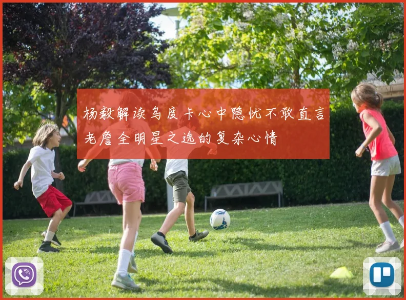 杨毅解读乌度卡心中隐忧不敢直言老詹全明星之选的复杂心情