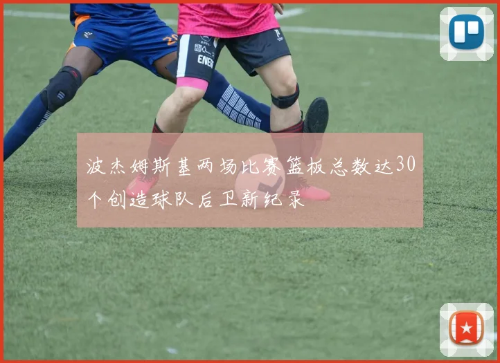 波杰姆斯基两场比赛篮板总数达30个创造球队后卫新纪录