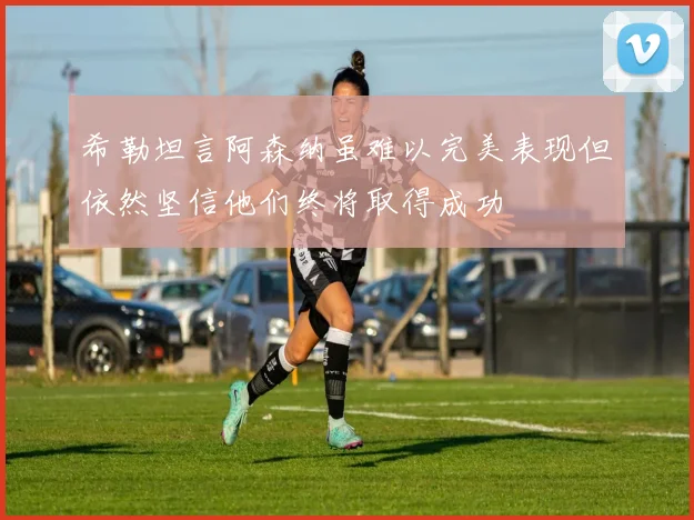 希勒坦言阿森纳虽难以完美表现但依然坚信他们终将取得成功