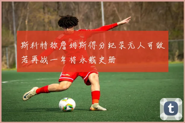 斯科特称詹姆斯得分纪录无人可敌若再战一年将永载史册