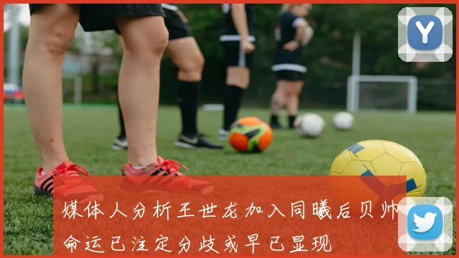 媒体人分析王世龙加入同曦后贝帅命运已注定分歧或早已显现