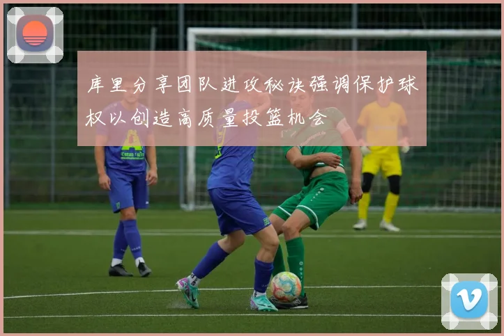 库里分享团队进攻秘诀强调保护球权以创造高质量投篮机会