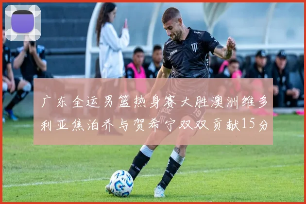 广东全运男篮热身赛大胜澳洲维多利亚焦泊乔与贺希宁双双贡献15分表现出色